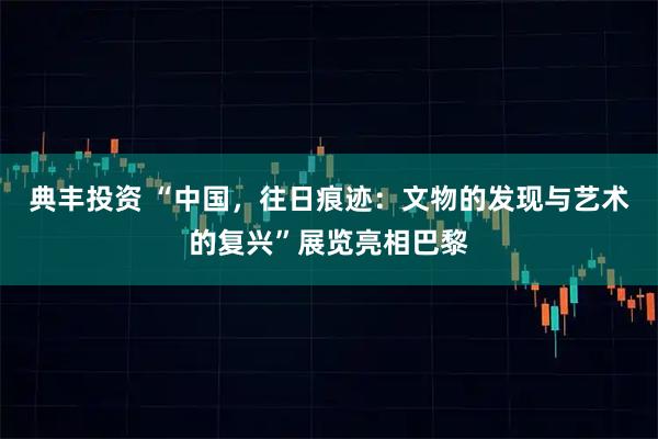 典丰投资 “中国，往日痕迹：文物的发现与艺术的复兴”展览亮相巴黎