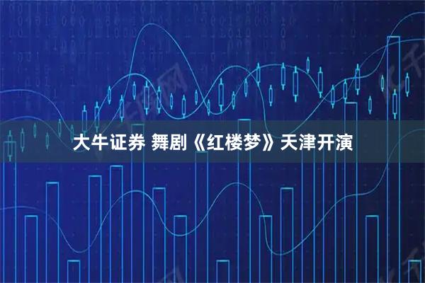 大牛证券 舞剧《红楼梦》天津开演