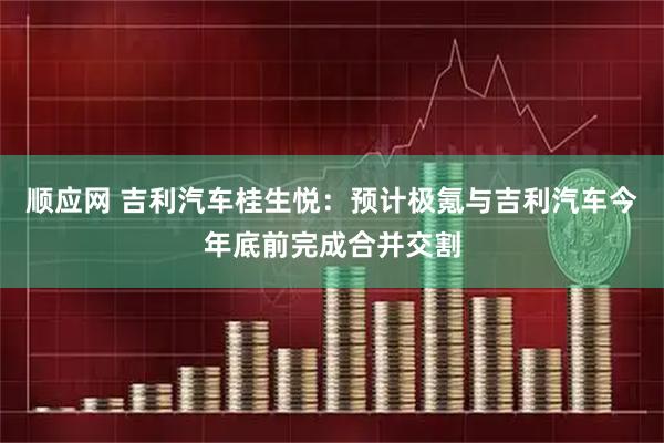 顺应网 吉利汽车桂生悦：预计极氪与吉利汽车今年底前完成合并交割