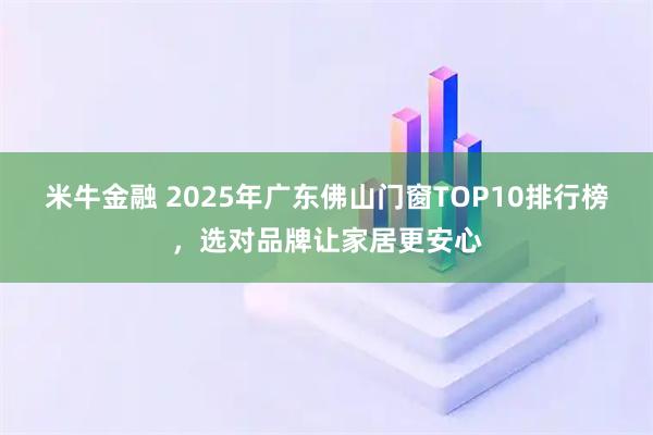 米牛金融 2025年广东佛山门窗TOP10排行榜，选对品牌让家居更安心