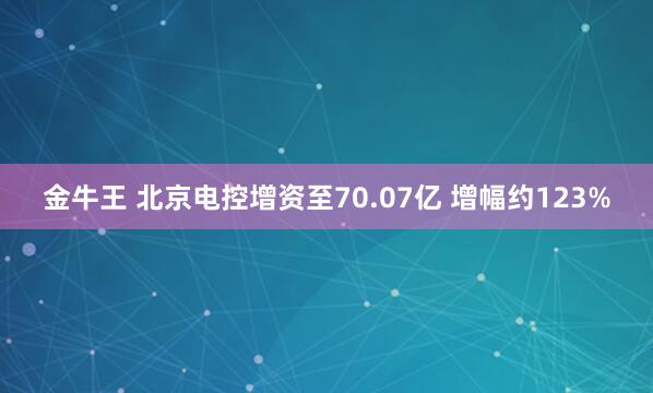 金牛王 北京电控增资至70.07亿 增幅约123%