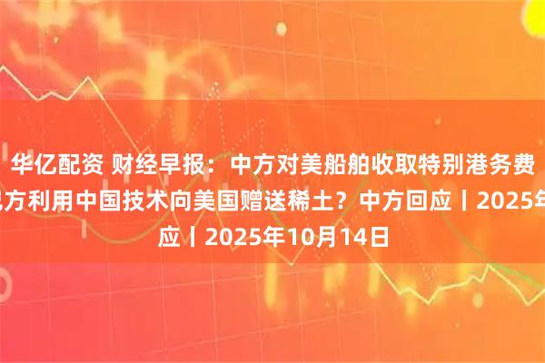 华亿配资 财经早报：中方对美船舶收取特别港务费今施行，巴方利用中国技术向美国赠送稀土？中方回应丨2025年10月14日