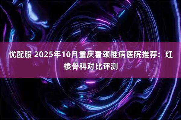优配股 2025年10月重庆看颈椎病医院推荐：红楼骨科对比评测