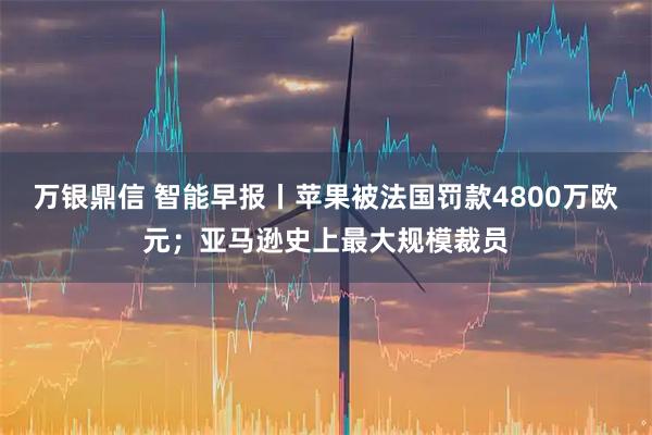 万银鼎信 智能早报丨苹果被法国罚款4800万欧元；亚马逊史上最大规模裁员