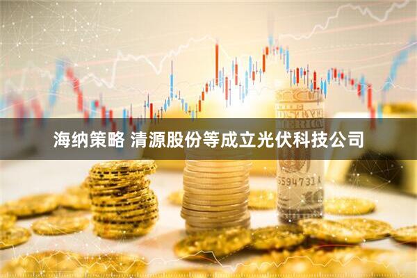 海纳策略 清源股份等成立光伏科技公司