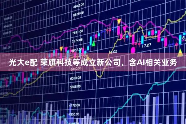 光大e配 荣旗科技等成立新公司，含AI相关业务