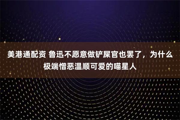 美港通配资 鲁迅不愿意做铲屎官也罢了，为什么极端憎恶温顺可爱的喵星人