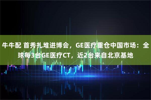 牛牛配 首秀扎堆进博会，GE医疗重仓中国市场：全球每3台GE医疗CT，近2台来自北京基地