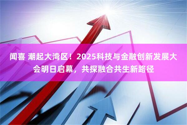 闻喜 潮起大湾区！2025科技与金融创新发展大会明日启幕，共探融合共生新路径