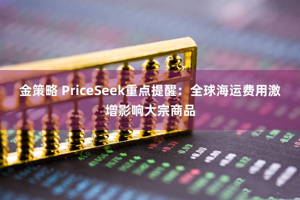 金策略 PriceSeek重点提醒：全球海运费用激增影响大宗商品