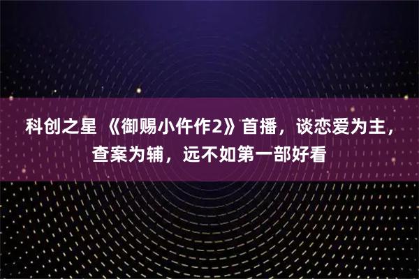 科创之星 《御赐小仵作2》首播，谈恋爱为主，查案为辅，远不如第一部好看
