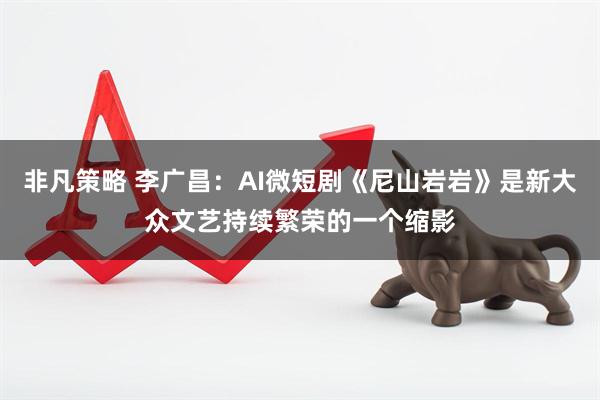 非凡策略 李广昌：AI微短剧《尼山岩岩》是新大众文艺持续繁荣的一个缩影