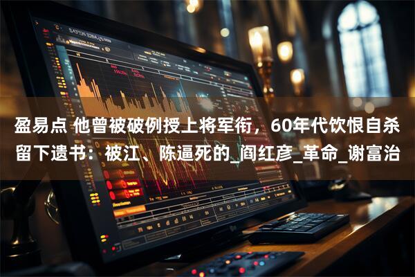 盈易点 他曾被破例授上将军衔,60年代饮恨自杀留下遗书:被江、陈逼死的_阎红彦_革命_谢富治
