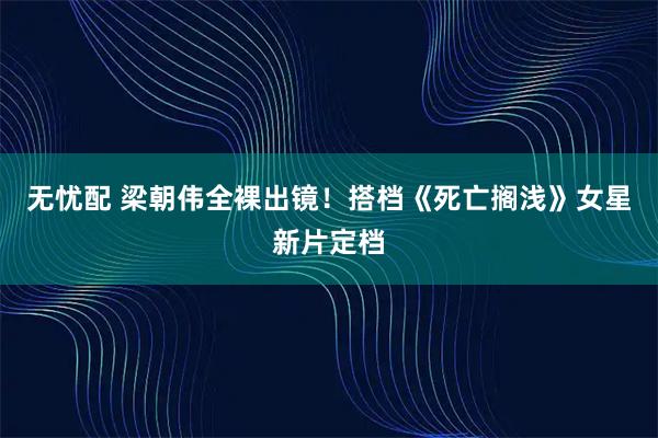 无忧配 梁朝伟全裸出镜！搭档《死亡搁浅》女星新片定档